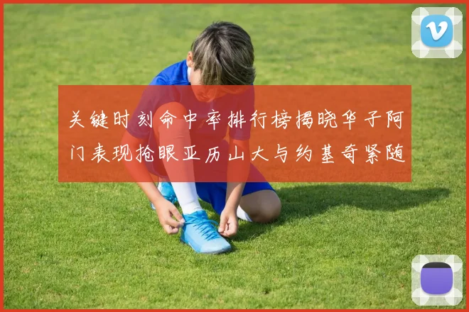 关键时刻命中率排行榜揭晓华子阿门表现抢眼亚历山大与约基奇紧随其后