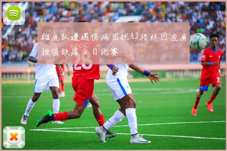 雄鹿队遭遇伤病困扰AJ格林因左肩挫伤缺席今日比赛