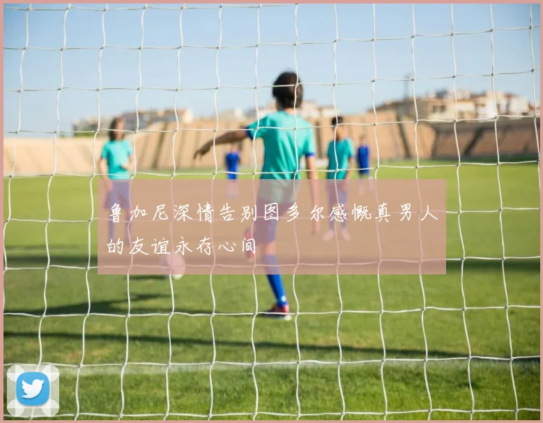 鲁加尼深情告别图多尔感慨真男人的友谊永存心间