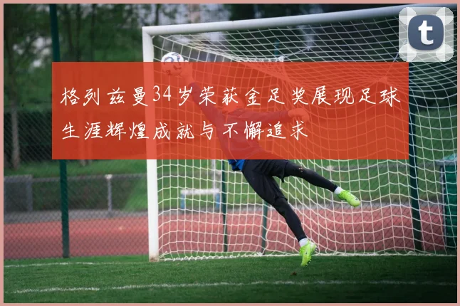 格列兹曼34岁荣获金足奖展现足球生涯辉煌成就与不懈追求