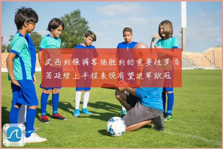 皮西利强调客场胜利的重要性罗马若延续上半程表现有望进军欧冠