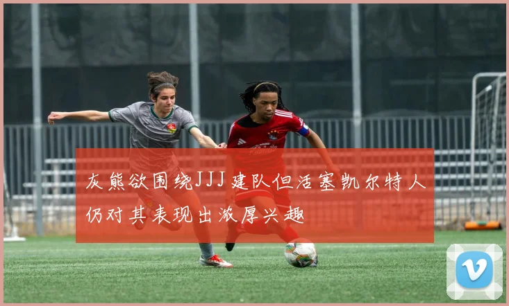 灰熊欲围绕JJJ建队但活塞凯尔特人仍对其表现出浓厚兴趣