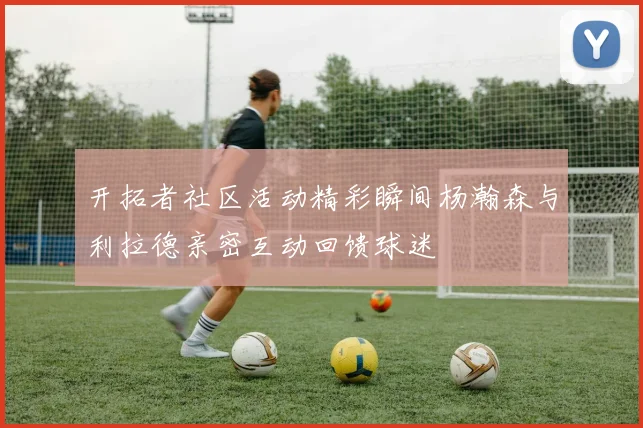 开拓者社区活动精彩瞬间杨瀚森与利拉德亲密互动回馈球迷