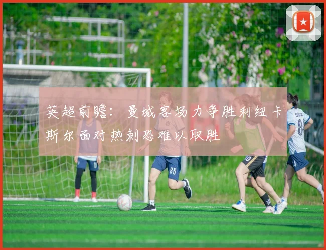 英超前瞻：曼城客场力争胜利纽卡斯尔面对热刺恐难以取胜