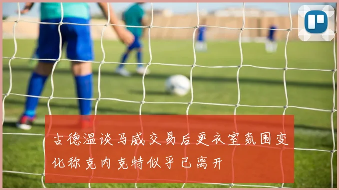 古德温谈马威交易后更衣室氛围变化称克内克特似乎已离开