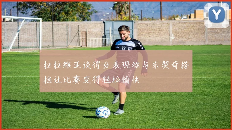 拉拉维亚谈得分表现称与东契奇搭档让比赛变得轻松愉快