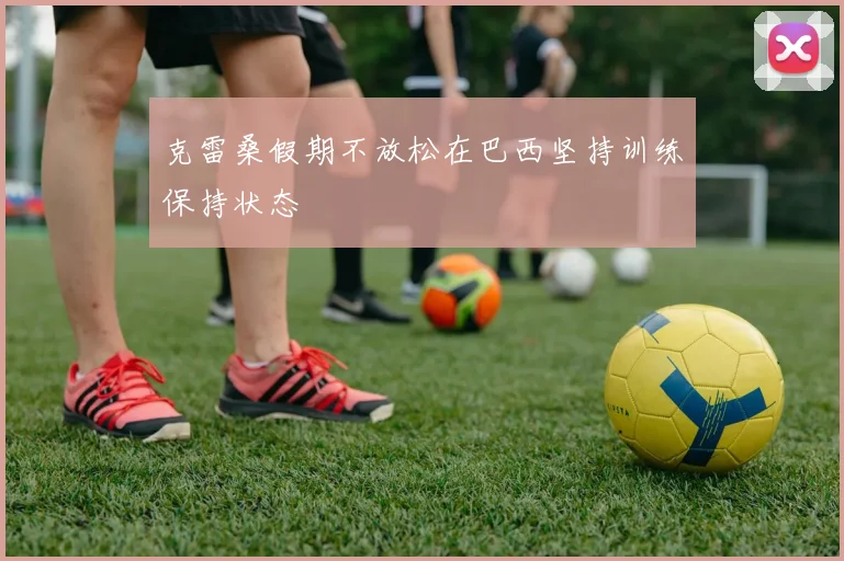 克雷桑假期不放松在巴西坚持训练保持状态