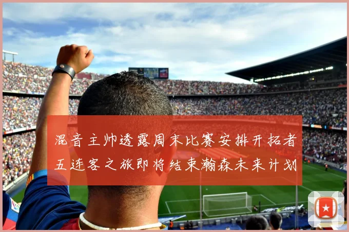 混音主帅透露周末比赛安排开拓者五连客之旅即将结束瀚森未来计划待定
