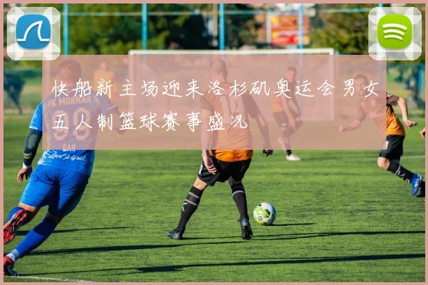快船新主场迎来洛杉矶奥运会男女五人制篮球赛事盛况