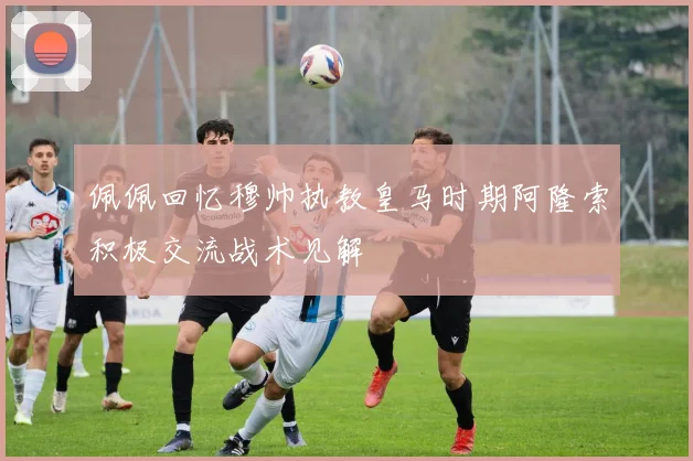 佩佩回忆穆帅执教皇马时期阿隆索积极交流战术见解