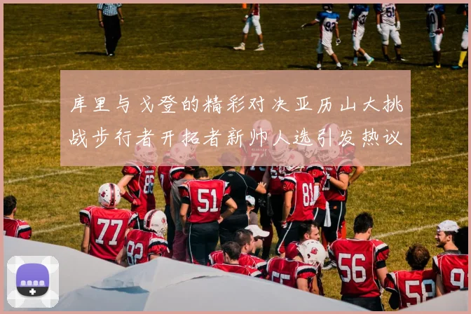 库里与戈登的精彩对决亚历山大挑战步行者开拓者新帅人选引发热议
