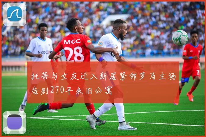 托蒂与女友迁入新居紧邻罗马主场告别270平米旧公寓
