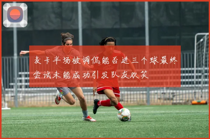 麦卡半场被调侃能否进三个球最终尝试未能成功引发队友欢笑