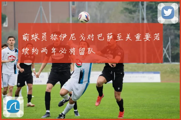 前球员称伊尼戈对巴萨至关重要若续约两年必将留队