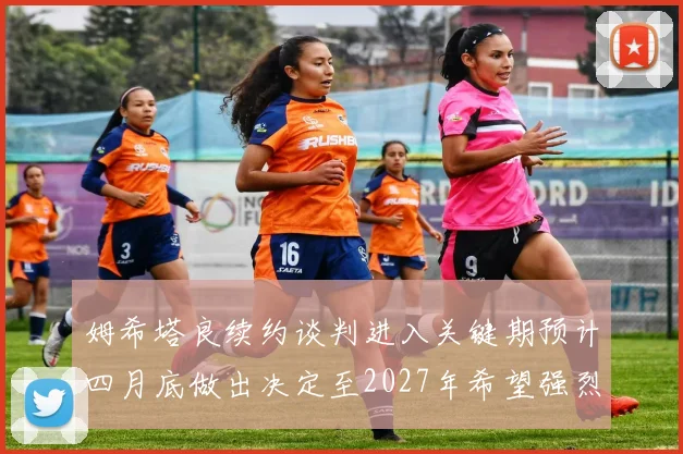 姆希塔良续约谈判进入关键期预计四月底做出决定至2027年希望强烈