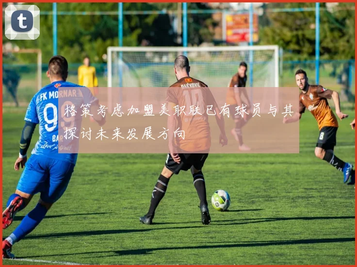 格策考虑加盟美职联已有球员与其探讨未来发展方向