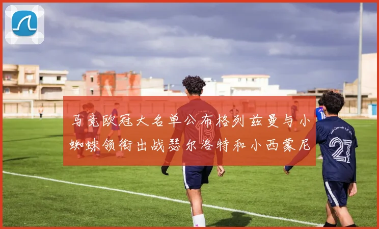 马竞欧冠大名单公布格列兹曼与小蜘蛛领衔出战瑟尔洛特和小西蒙尼在列