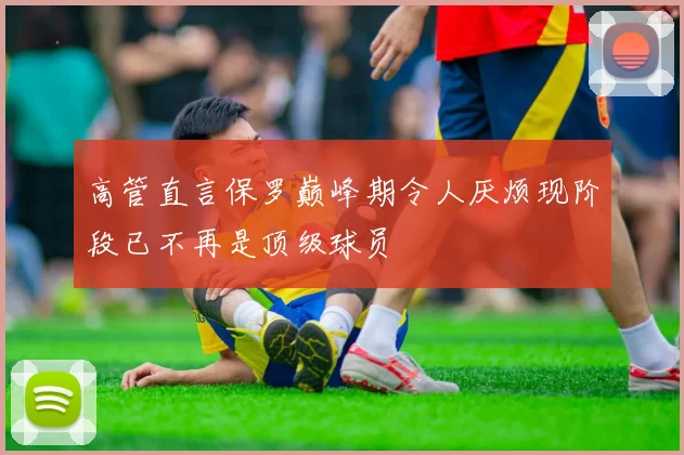 高管直言保罗巅峰期令人厌烦现阶段已不再是顶级球员