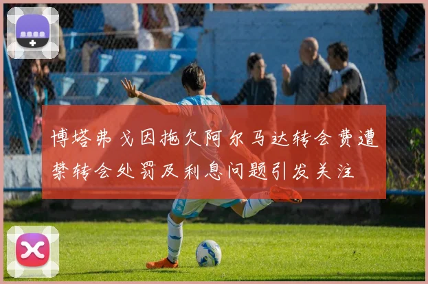 博塔弗戈因拖欠阿尔马达转会费遭禁转会处罚及利息问题引发关注