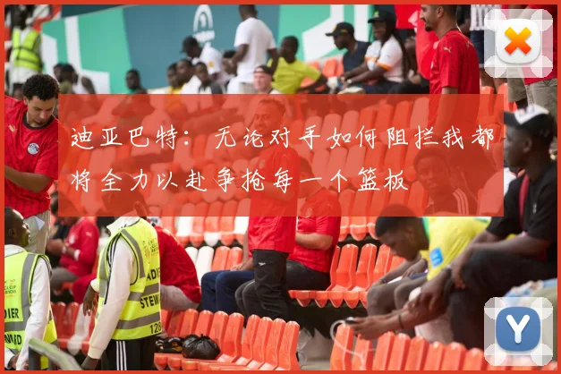 迪亚巴特：无论对手如何阻拦我都将全力以赴争抢每一个篮板