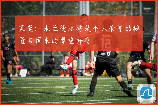 莱奥：米兰德比将是个人荣誉的较量与国米的尊重并存