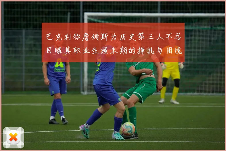 巴克利称詹姆斯为历史第三人不忍目睹其职业生涯末期的挣扎与困境