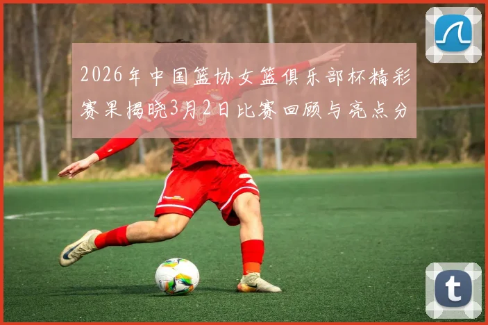 2026年中国篮协女篮俱乐部杯精彩赛果揭晓3月2日比赛回顾与亮点分析